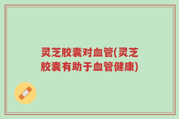 灵芝胶囊对血管(灵芝胶囊有助于血管健康)-第1张图片-超越