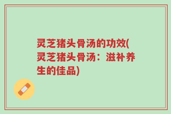 灵芝猪头骨汤的功效(灵芝猪头骨汤:滋补养生的佳品)-第1张图片-超越 灵芝猪头骨汤的功效(灵芝猪头骨汤:滋补养生的佳品)-第1张图片-超越