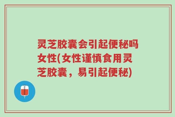 灵芝胶囊会引起便秘吗女性(女性谨慎食用灵芝胶囊，易引起便秘)-第1张图片-超越
