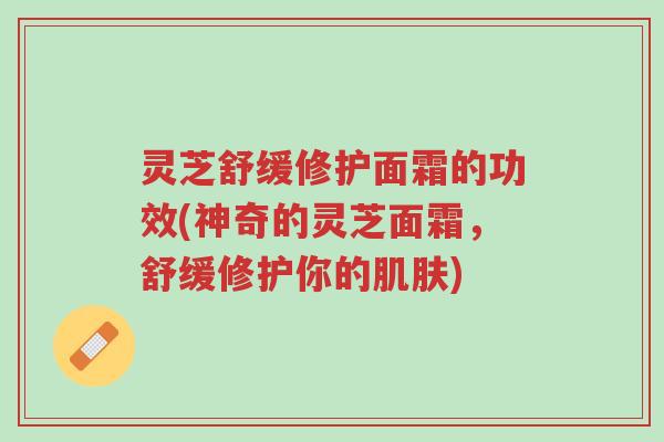 灵芝舒缓修护面霜的功效(神奇的灵芝面霜，舒缓修护你的肌肤)-第1张图片-超越