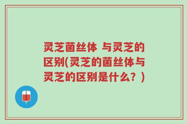 灵芝菌丝体 与灵芝的区别(灵芝的菌丝体与灵芝的区别是什么？)-第1张图片-超越