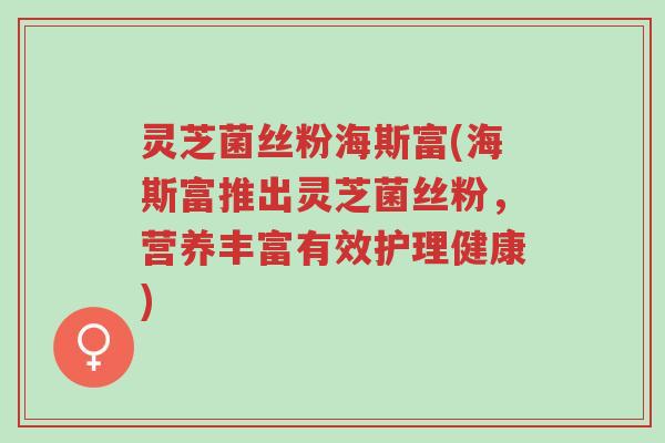灵芝菌丝粉海斯富(海斯富推出灵芝菌丝粉，营养丰富有效护理健康)-第1张图片-超越