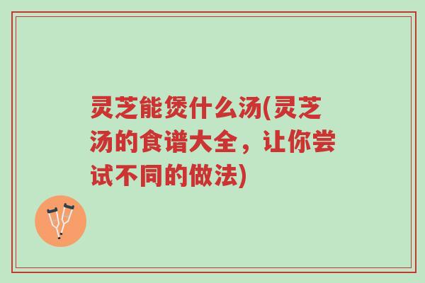 灵芝能煲什么汤(灵芝汤的食谱大全，让你尝试不同的做法)-第1张图片-超越