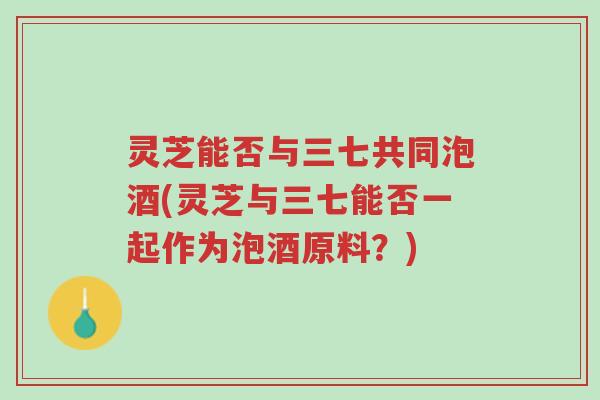 灵芝能否与三七共同泡酒(灵芝与三七能否一起作为泡酒原料?)-第1张图片-超越 灵芝能否与三七共同泡酒(灵芝与三七能否一起作为泡酒原料?)-第1张图片-超越