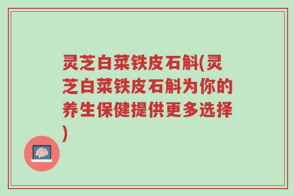 灵芝白菜铁皮石斛(灵芝白菜铁皮石斛为你的养生保健提供更多选择)-第1张图片-超越