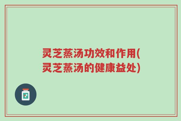 灵芝蒸汤功效和作用(灵芝蒸汤的健康益处)-第1张图片-超越