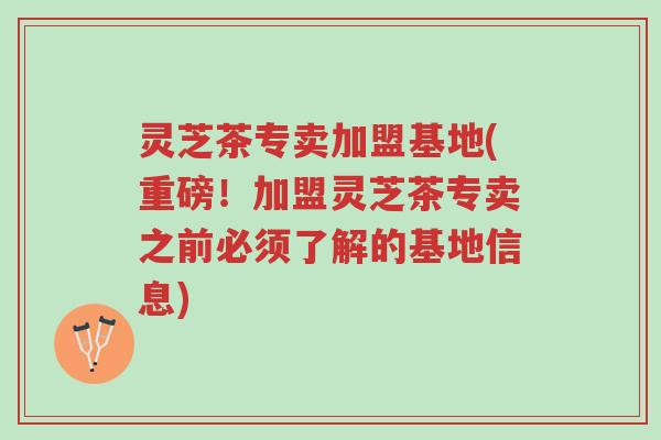 灵芝茶专卖加盟基地(重磅！加盟灵芝茶专卖之前必须了解的基地信息)-第1张图片-超越