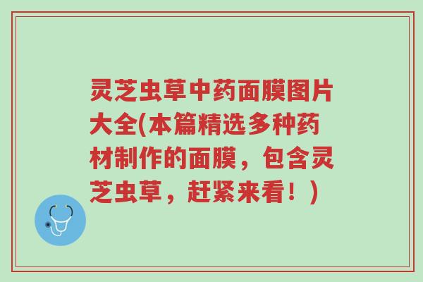 灵芝虫草中药面膜图片大全(本篇精选多种药材制作的面膜,包含灵芝虫草,赶紧来看!)-第1张图片-超越 灵芝虫草中药面膜图片大全(本篇精选多种药材制作的面膜,包含灵芝虫草,赶紧来看!)-第1张图片-超越