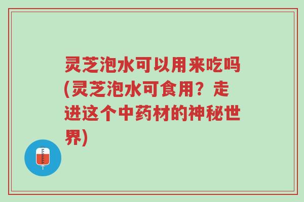 灵芝泡水可以用来吃吗(灵芝泡水可食用?走进这个中药材的神秘世界)-第1张图片-超越 灵芝泡水可以用来吃吗(灵芝泡水可食用?走进这个中药材的神秘世界)-第1张图片-超越