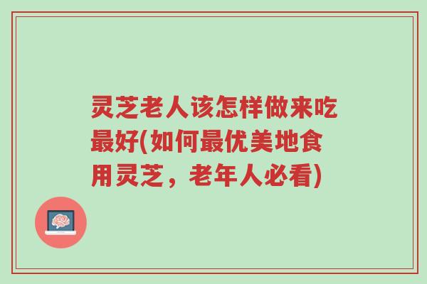 灵芝老人该怎样做来吃最好(如何最优美地食用灵芝,老年人必看)-第1张图片-超越 灵芝老人该怎样做来吃最好(如何最优美地食用灵芝,老年人必看)-第1张图片-超越