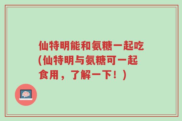 仙特明能和氨糖一起吃(仙特明与氨糖可一起食用,了解一下!)-第1张图片-超越 仙特明能和氨糖一起吃(仙特明与氨糖可一起食用,了解一下!)-第1张图片-超越