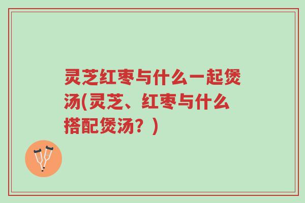 灵芝红枣与什么一起煲汤(灵芝、红枣与什么搭配煲汤?)-第1张图片-超越 灵芝红枣与什么一起煲汤(灵芝、红枣与什么搭配煲汤?)-第1张图片-超越