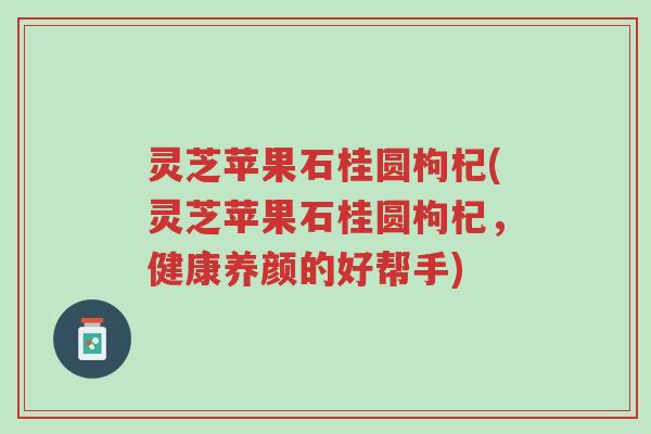 灵芝苹果石桂圆枸杞(灵芝苹果石桂圆枸杞,健康养颜的好帮手)-第1张图片-超越 灵芝苹果石桂圆枸杞(灵芝苹果石桂圆枸杞,健康养颜的好帮手)-第1张图片-超越