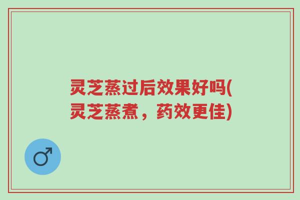 灵芝蒸过后效果好吗(灵芝蒸煮,药效更佳)-第1张图片-超越 灵芝蒸过后效果好吗(灵芝蒸煮,药效更佳)-第1张图片-超越