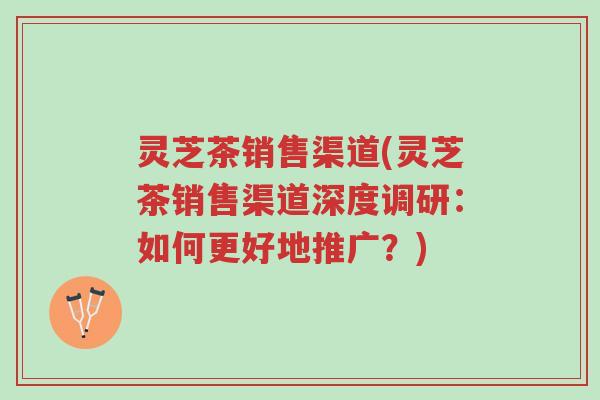 灵芝茶销售渠道(灵芝茶销售渠道深度调研:如何更好地推广?)-第1张图片-超越 灵芝茶销售渠道(灵芝茶销售渠道深度调研:如何更好地推广?)-第1张图片-超越