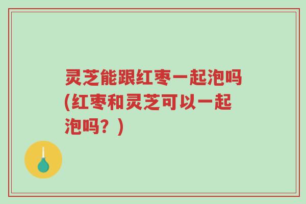 灵芝能跟红枣一起泡吗(红枣和灵芝可以一起泡吗？)-第1张图片-超越