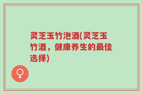 灵芝玉竹泡酒(灵芝玉竹酒,健康养生的最佳选择)-第1张图片-超越 灵芝玉竹泡酒(灵芝玉竹酒,健康养生的最佳选择)-第1张图片-超越