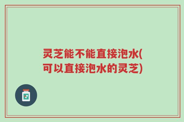 灵芝能不能直接泡水(可以直接泡水的灵芝)-第1张图片-超越