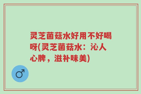 灵芝菌菇水好用不好喝呀(灵芝菌菇水：沁人心脾，滋补味美)-第1张图片-超越