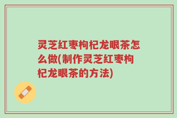 灵芝红枣枸杞龙眼茶怎么做(制作灵芝红枣枸杞龙眼茶的方法)-第1张图片-超越 灵芝红枣枸杞龙眼茶怎么做(制作灵芝红枣枸杞龙眼茶的方法)-第1张图片-超越