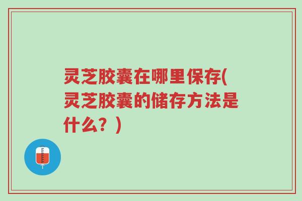 灵芝胶囊在哪里保存(灵芝胶囊的储存方法是什么？)-第1张图片-超越