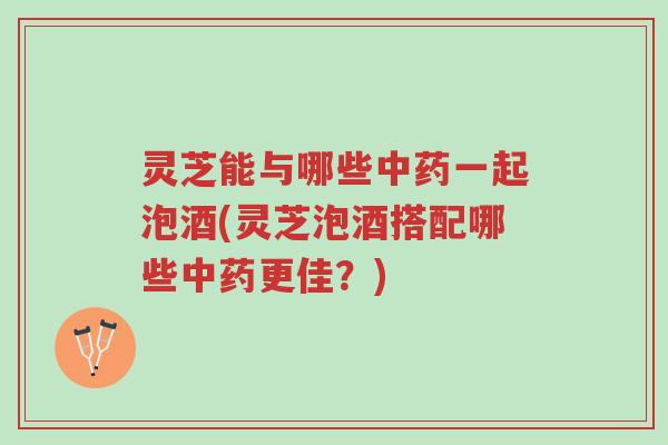 灵芝能与哪些中药一起泡酒(灵芝泡酒搭配哪些中药更佳?)-第1张图片-超越 灵芝能与哪些中药一起泡酒(灵芝泡酒搭配哪些中药更佳?)-第1张图片-超越