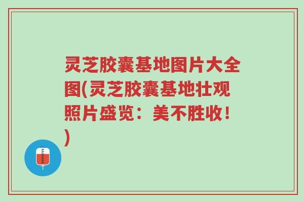 灵芝胶囊基地图片大全图(灵芝胶囊基地壮观照片盛览:美不胜收!)-第1张图片-超越 灵芝胶囊基地图片大全图(灵芝胶囊基地壮观照片盛览:美不胜收!)-第1张图片-超越