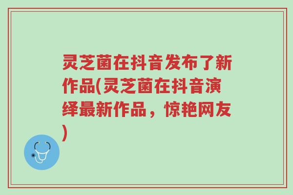 灵芝菌在抖音发布了新作品(灵芝菌在抖音演绎最新作品,惊艳网友)-第1张图片-超越 灵芝菌在抖音发布了新作品(灵芝菌在抖音演绎最新作品,惊艳网友)-第1张图片-超越
