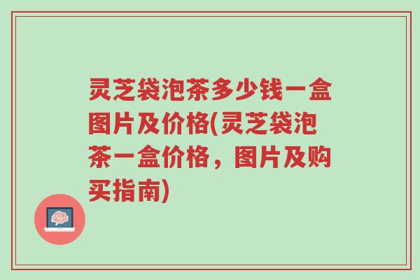 灵芝袋泡茶多少钱一盒图片及价格(灵芝袋泡茶一盒价格,图片及购买指南)-第1张图片-超越 灵芝袋泡茶多少钱一盒图片及价格(灵芝袋泡茶一盒价格,图片及购买指南)-第1张图片-超越