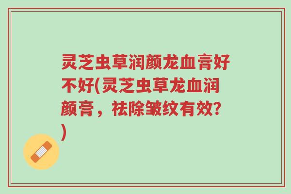 灵芝虫草润颜龙血膏好不好(灵芝虫草龙血润颜膏，祛除皱纹有效？)-第1张图片-超越
