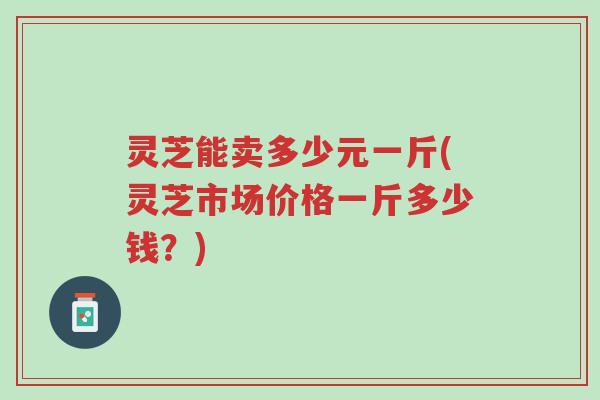 灵芝能卖多少元一斤(灵芝市场价格一斤多少钱?)-第1张图片-超越 灵芝能卖多少元一斤(灵芝市场价格一斤多少钱?)-第1张图片-超越