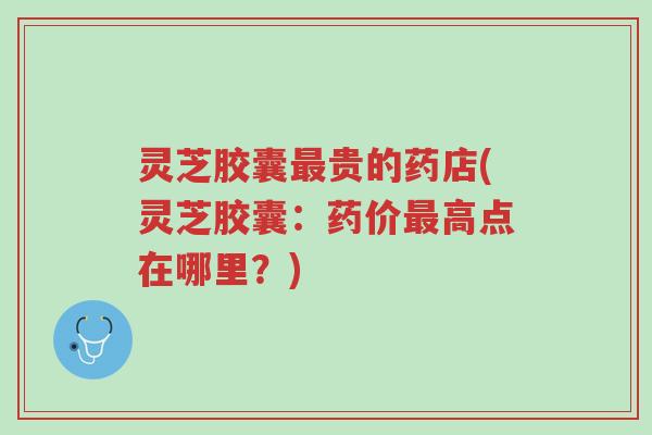 灵芝胶囊最贵的药店(灵芝胶囊：药价最高点在哪里？)-第1张图片-超越