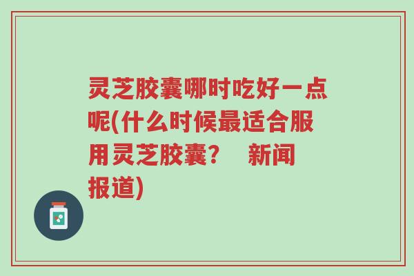 灵芝胶囊哪时吃好一点呢(什么时候最适合服用灵芝胶囊? 新闻报道)-第1张图片-超越 灵芝胶囊哪时吃好一点呢(什么时候最适合服用灵芝胶囊? 新闻报道)-第1张图片-超越