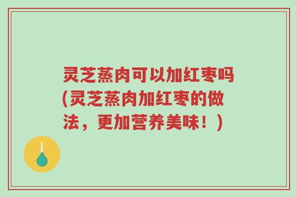 灵芝蒸肉可以加红枣吗(灵芝蒸肉加红枣的做法,更加营养美味!)-第1张图片-超越 灵芝蒸肉可以加红枣吗(灵芝蒸肉加红枣的做法,更加营养美味!)-第1张图片-超越