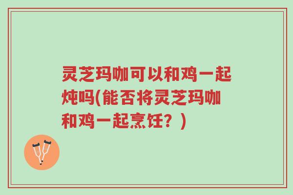 灵芝玛咖可以和鸡一起炖吗(能否将灵芝玛咖和鸡一起烹饪？)-第1张图片-超越