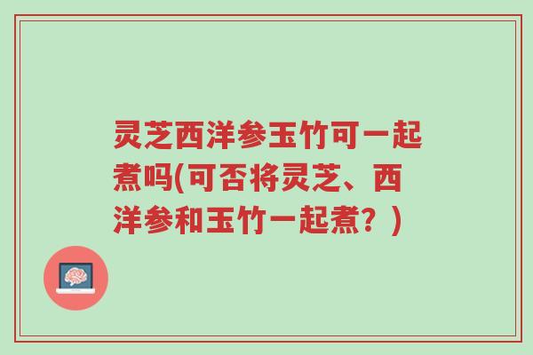 灵芝西洋参玉竹可一起煮吗(可否将灵芝、西洋参和玉竹一起煮?)-第1张图片-超越 灵芝西洋参玉竹可一起煮吗(可否将灵芝、西洋参和玉竹一起煮?)-第1张图片-超越