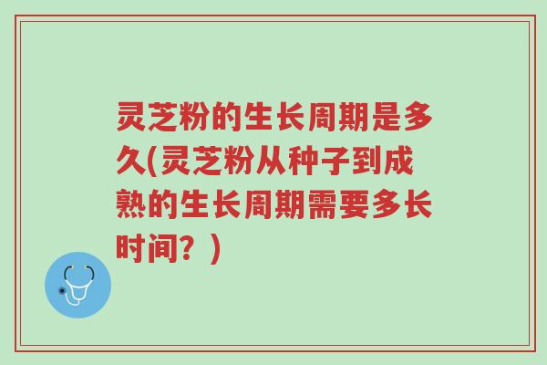 灵芝粉的生长周期是多久(灵芝粉从种子到成熟的生长周期需要多长时间？)-第1张图片-超越