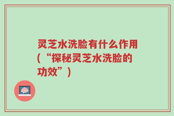 灵芝水洗脸有什么作用(“探秘灵芝水洗脸的功效”)-第1张图片-超越 灵芝水洗脸有什么作用(“探秘灵芝水洗脸的功效”)-第1张图片-超越