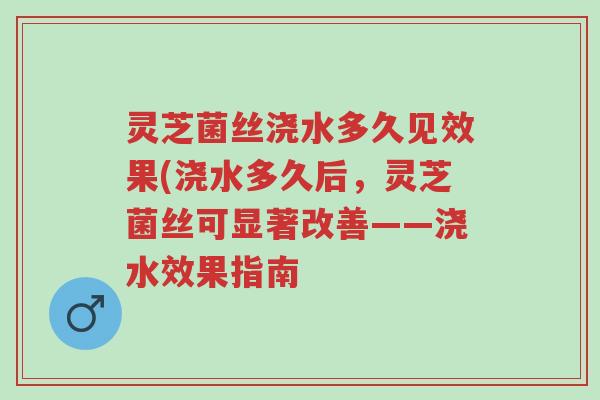 灵芝菌丝浇水多久见效果(浇水多久后,灵芝菌丝可显著改善——浇水效果指南-第1张图片-超越 灵芝菌丝浇水多久见效果(浇水多久后,灵芝菌丝可显著改善——浇水效果指南-第1张图片-超越
