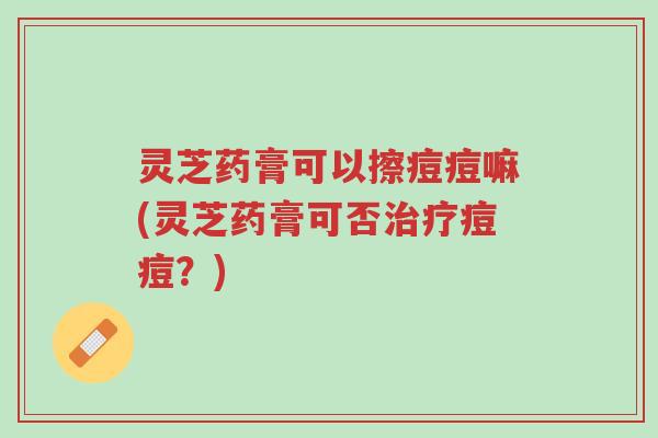 灵芝药膏可以擦痘痘嘛(灵芝药膏可否治疗痘痘?)-第1张图片-超越 灵芝药膏可以擦痘痘嘛(灵芝药膏可否治疗痘痘?)-第1张图片-超越