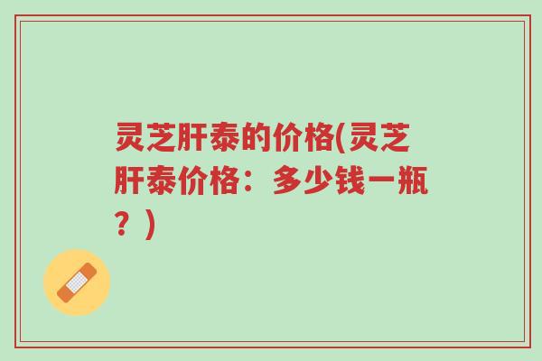 灵芝肝泰的价格(灵芝肝泰价格:多少钱一瓶?)-第1张图片-超越 灵芝肝泰的价格(灵芝肝泰价格:多少钱一瓶?)-第1张图片-超越