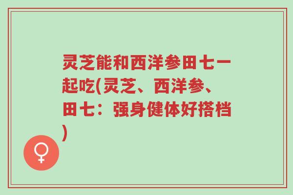灵芝能和西洋参田七一起吃(灵芝、西洋参、田七:强身健体好搭档)-第1张图片-超越 灵芝能和西洋参田七一起吃(灵芝、西洋参、田七:强身健体好搭档)-第1张图片-超越