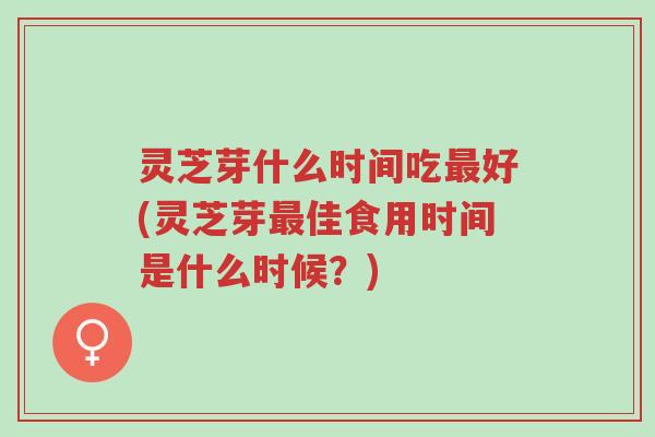 灵芝芽什么时间吃最好(灵芝芽最佳食用时间是什么时候？)-第1张图片-超越