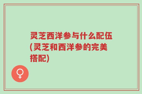 灵芝西洋参与什么配伍(灵芝和西洋参的完美搭配)-第1张图片-超越