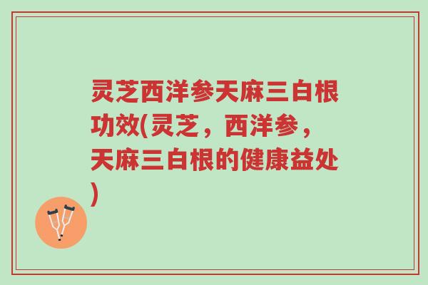 灵芝西洋参天麻三白根功效(灵芝，西洋参，天麻三白根的健康益处)-第1张图片-超越