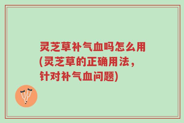 灵芝草补气血吗怎么用(灵芝草的正确用法，针对补气血问题)-第1张图片-超越