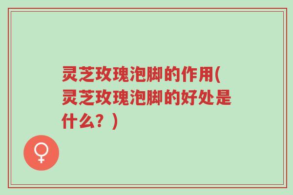 灵芝玫瑰泡脚的作用(灵芝玫瑰泡脚的好处是什么？)-第1张图片-超越