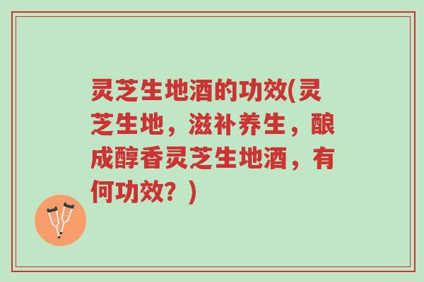 灵芝生地酒的功效(灵芝生地，滋补养生，酿成醇香灵芝生地酒，有何功效？)-第1张图片-超越