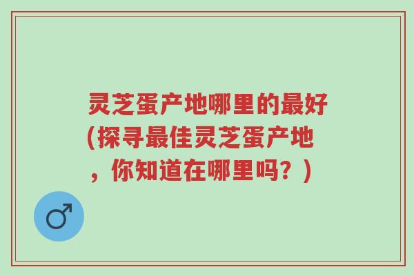 灵芝蛋产地哪里的最好(探寻最佳灵芝蛋产地,你知道在哪里吗?)-第1张图片-超越 灵芝蛋产地哪里的最好(探寻最佳灵芝蛋产地,你知道在哪里吗?)-第1张图片-超越