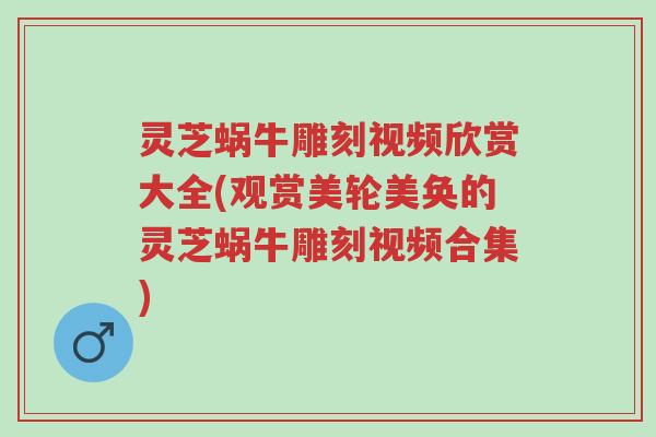 灵芝蜗牛雕刻视频欣赏大全(观赏美轮美奂的灵芝蜗牛雕刻视频合集)-第1张图片-超越